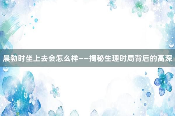 晨勃时坐上去会怎么样——揭秘生理时局背后的高深