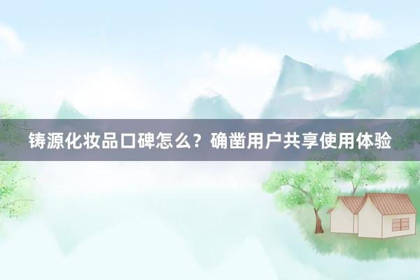 铸源化妆品口碑怎么？确凿用户共享使用体验