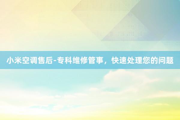 小米空调售后-专科维修管事，快速处理您的问题