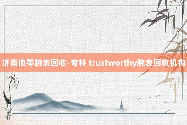 济南浪琴腕表回收-专科 trustworthy腕表回收机构