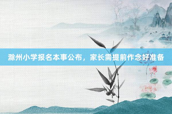 滁州小学报名本事公布，家长需提前作念好准备