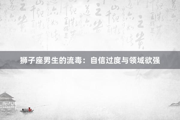 狮子座男生的流毒：自信过度与领域欲强